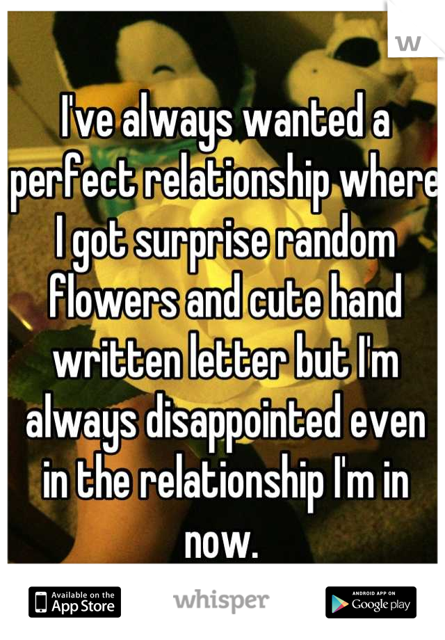 I've always wanted a perfect relationship where I got surprise random flowers and cute hand written letter but I'm always disappointed even in the relationship I'm in now. 