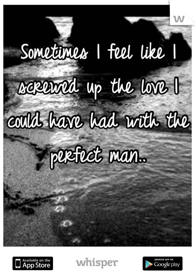 Sometimes I feel like I screwed up the love I could have had with the perfect man..