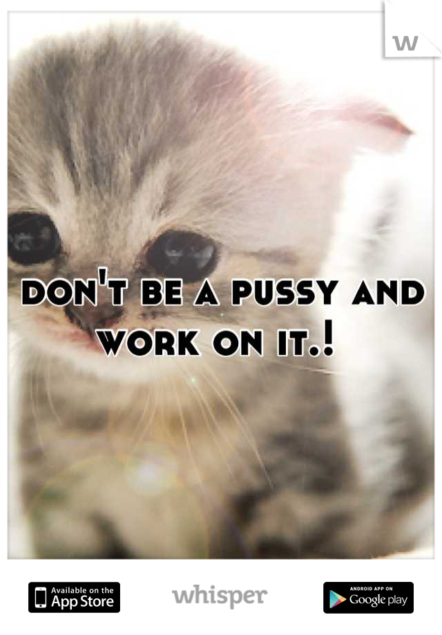 don't be a pussy and work on it.! 