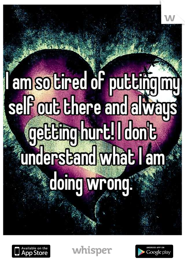 I am so tired of putting my self out there and always getting hurt! I don't understand what I am doing wrong. 