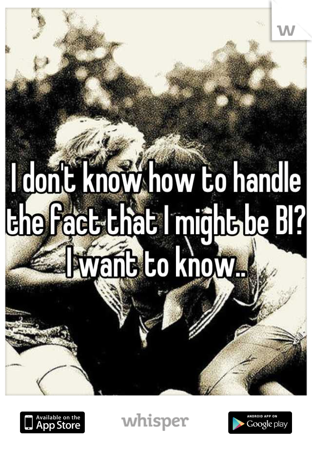 I don't know how to handle the fact that I might be BI?
I want to know..
