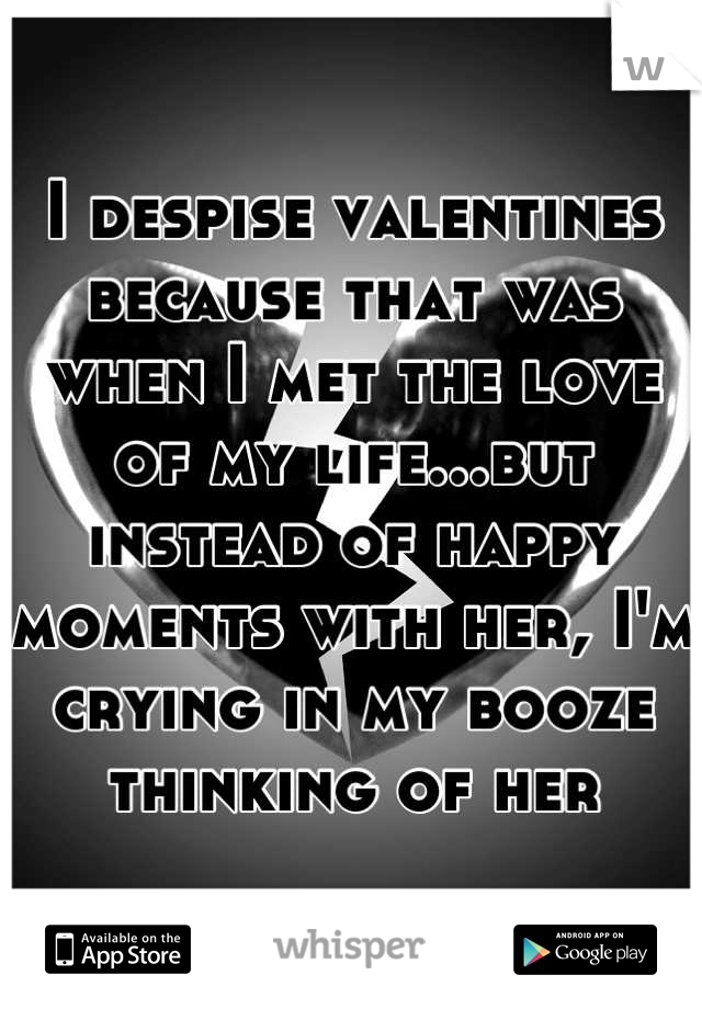 I despise valentines because that was when I met the love of my life...but instead of happy moments with her, I'm crying in my booze thinking of her