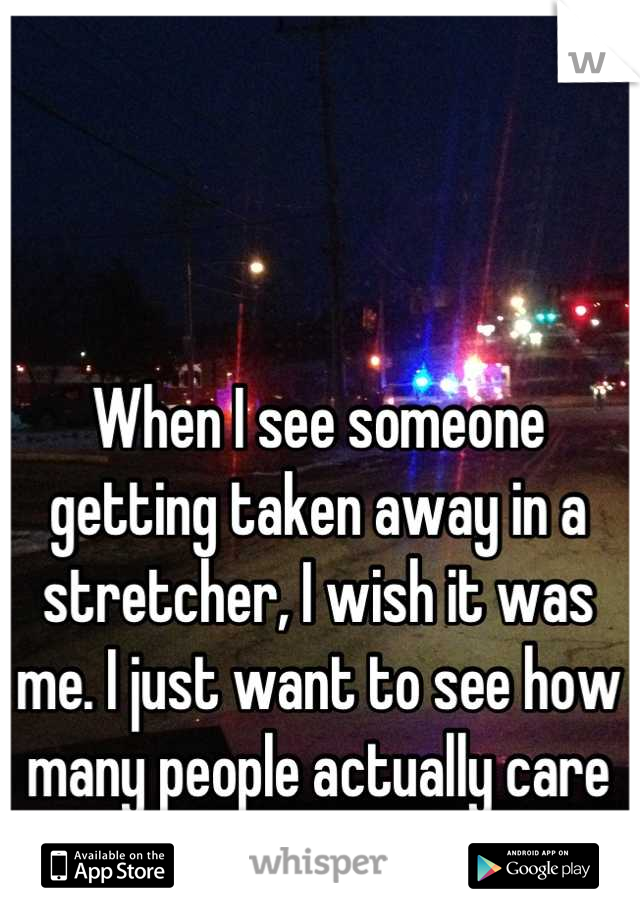 When I see someone getting taken away in a stretcher, I wish it was me. I just want to see how many people actually care for me...