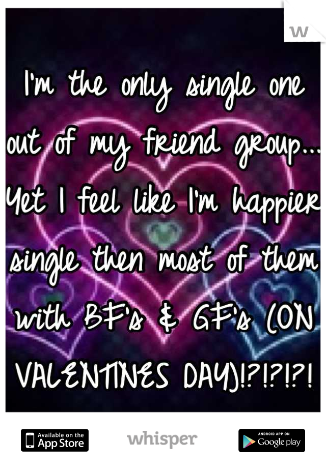 I'm the only single one out of my friend group... Yet I feel like I'm happier single then most of them with BF's & GF's (ON VALENTINES DAY)!?!?!?!