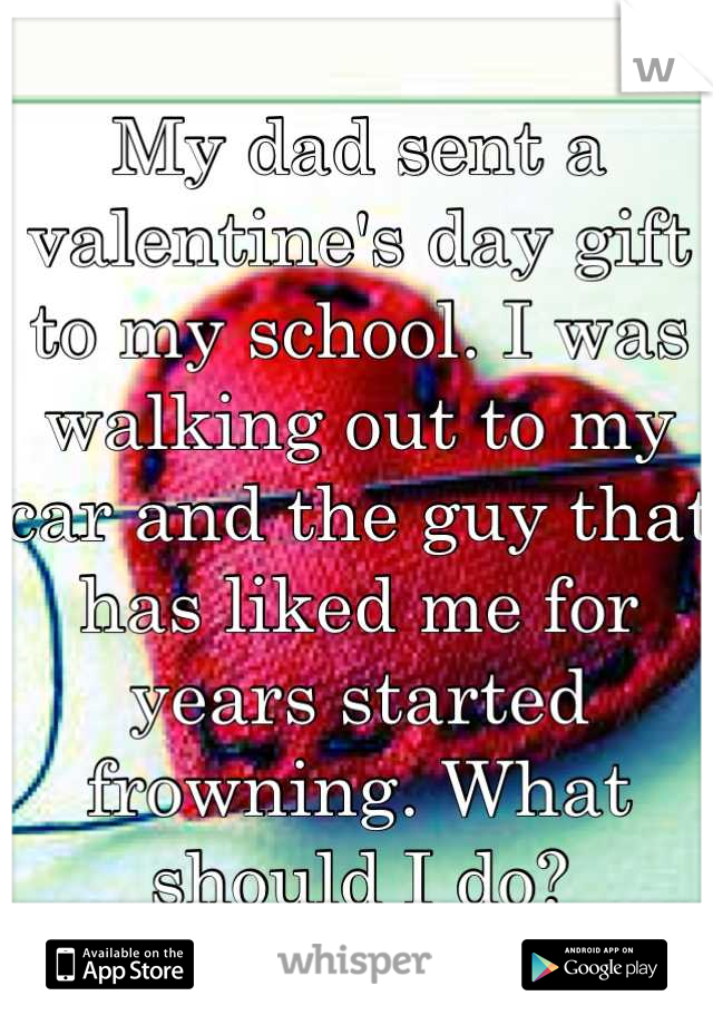 My dad sent a valentine's day gift to my school. I was walking out to my car and the guy that has liked me for years started frowning. What should I do?