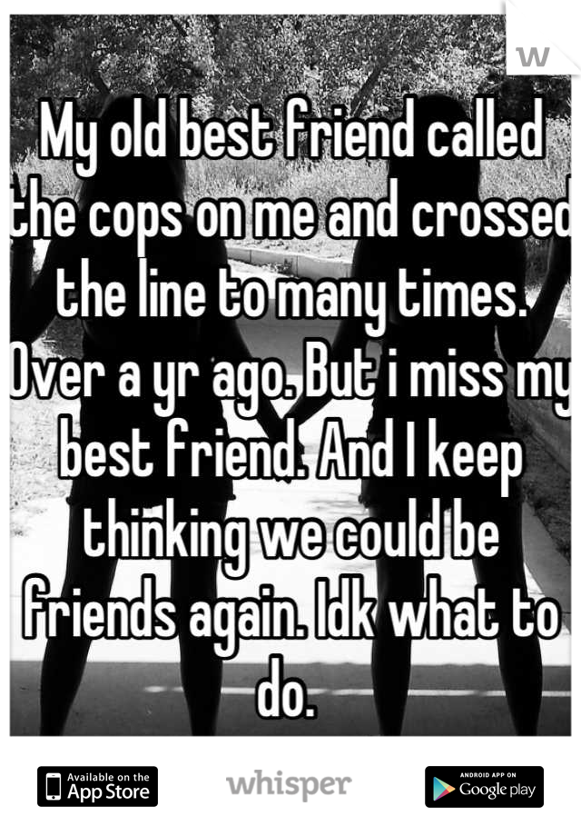 My old best friend called the cops on me and crossed the line to many times. Over a yr ago. But i miss my best friend. And I keep thinking we could be friends again. Idk what to do. 