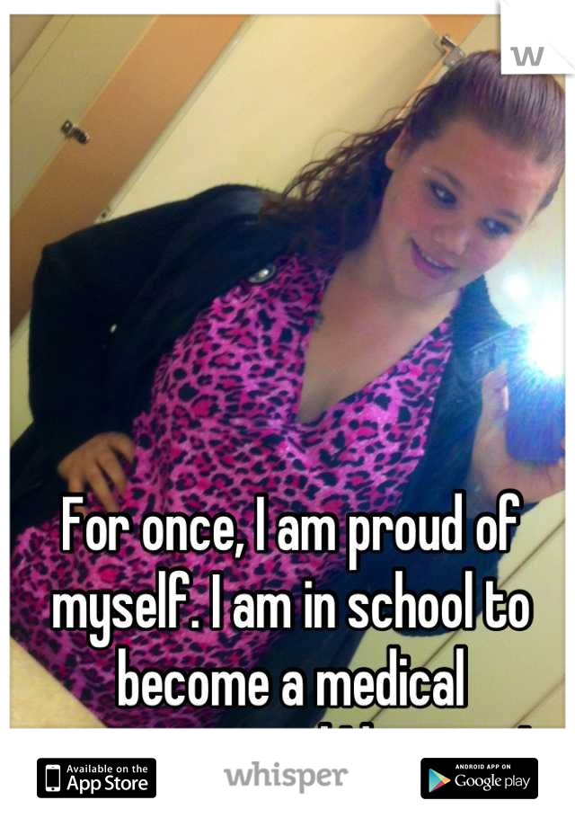 For once, I am proud of myself. I am in school to become a medical assistant, and I love it...! 
