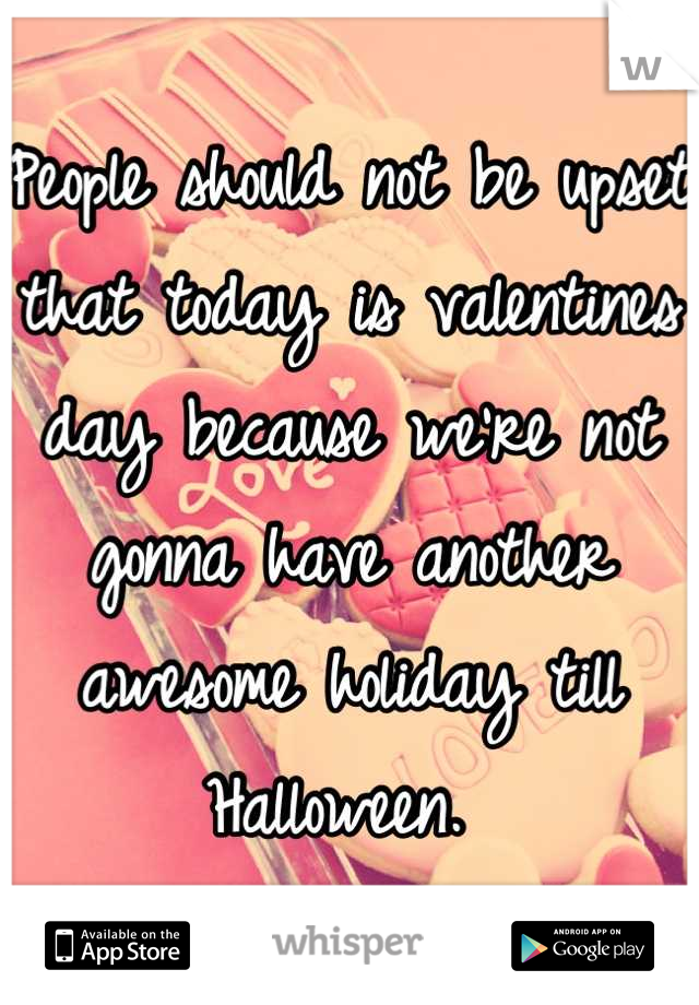 People should not be upset that today is valentines day because we're not gonna have another awesome holiday till Halloween. 