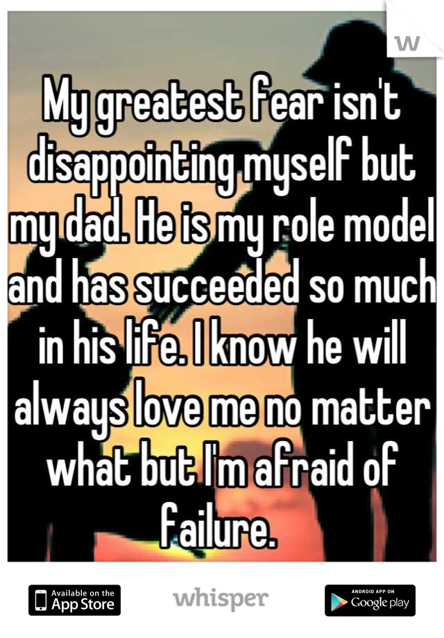 My greatest fear isn't disappointing myself but my dad. He is my role model and has succeeded so much in his life. I know he will always love me no matter what but I'm afraid of failure. 
