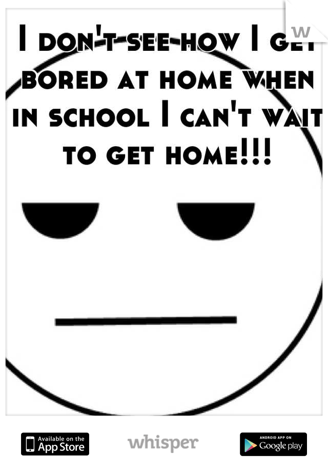 I don't see how I get bored at home when in school I can't wait to get home!!!