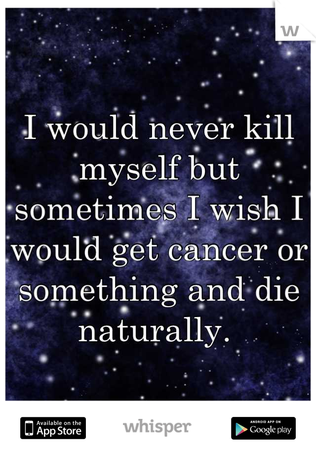 I would never kill myself but sometimes I wish I would get cancer or something and die naturally. 