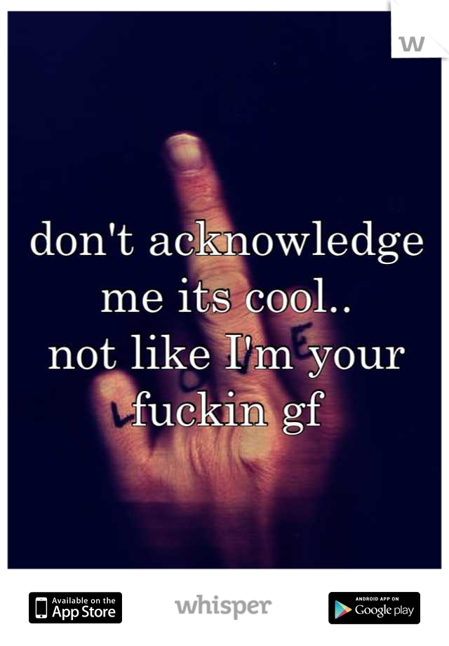 don't acknowledge me its cool..
not like I'm your fuckin gf