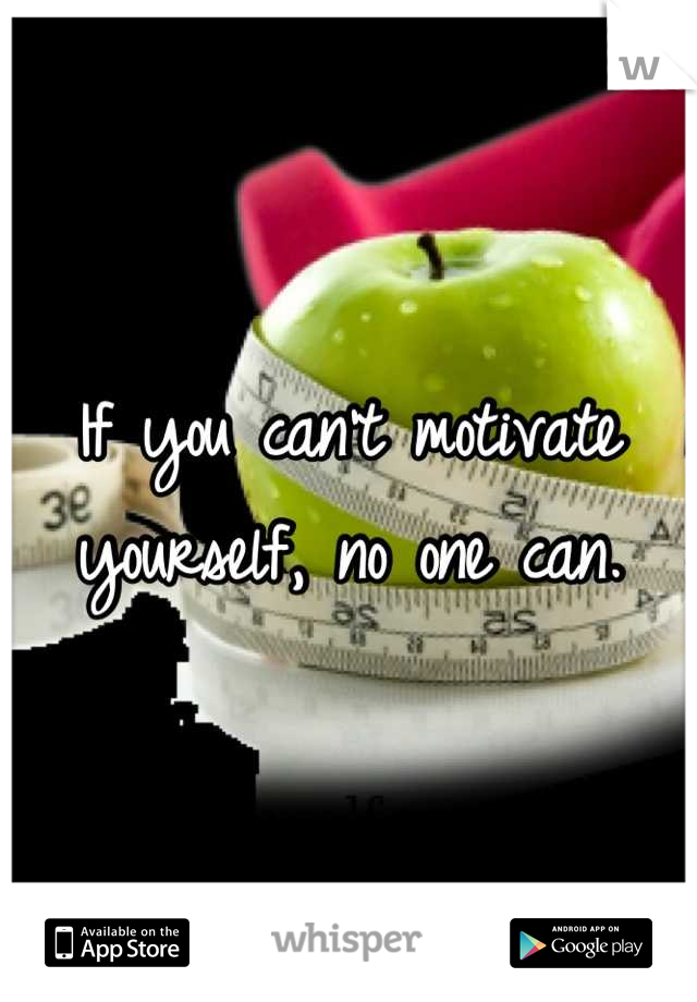 If you can't motivate yourself, no one can.
