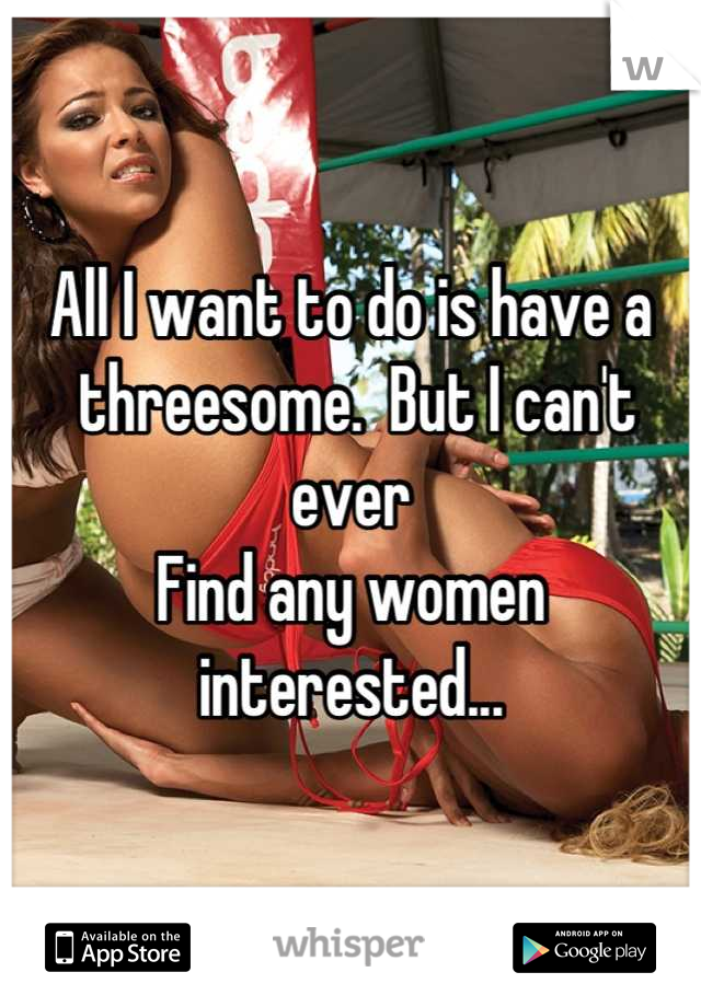 All I want to do is have a
 threesome.  But I can't ever 
Find any women interested...