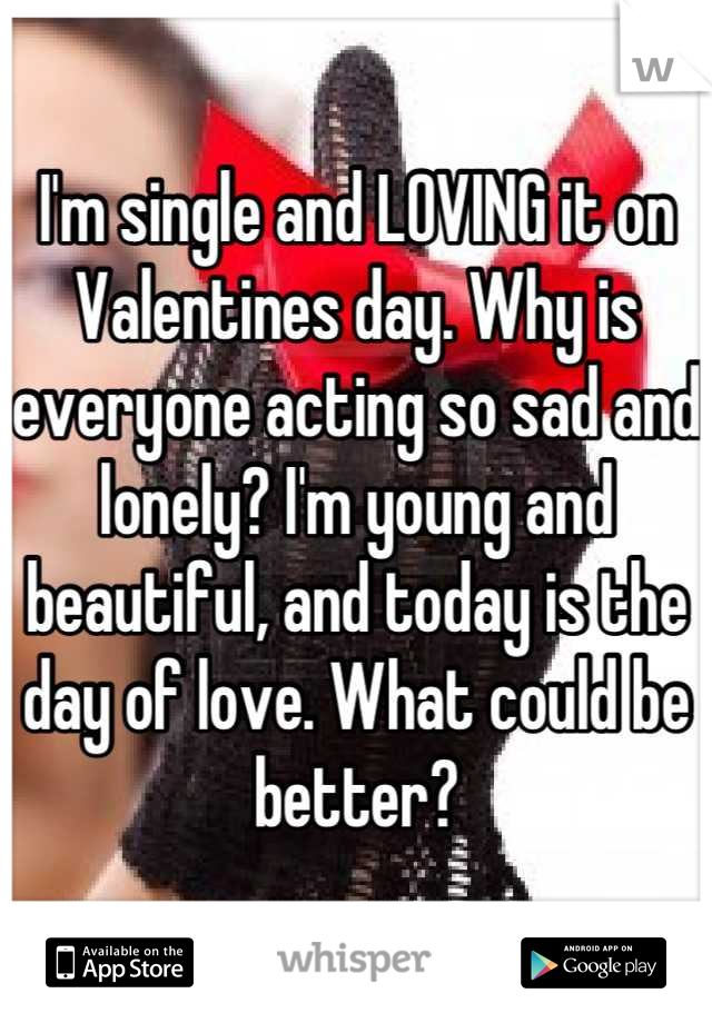 I'm single and LOVING it on Valentines day. Why is everyone acting so sad and lonely? I'm young and beautiful, and today is the day of love. What could be better?