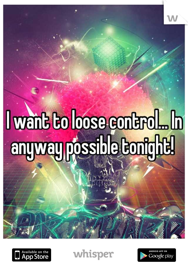 I want to loose control... In anyway possible tonight! 