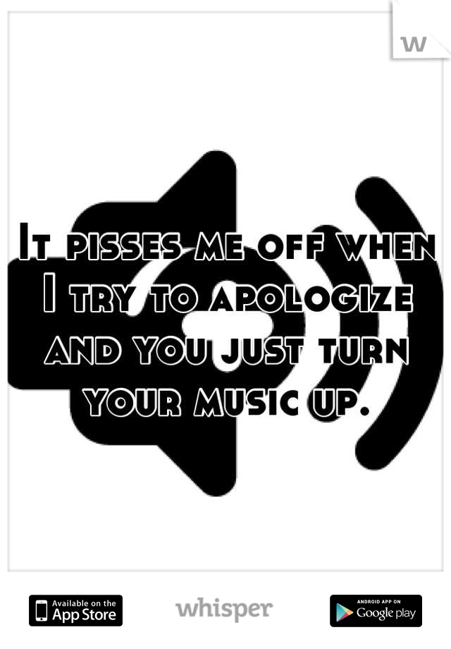 It pisses me off when I try to apologize and you just turn your music up.