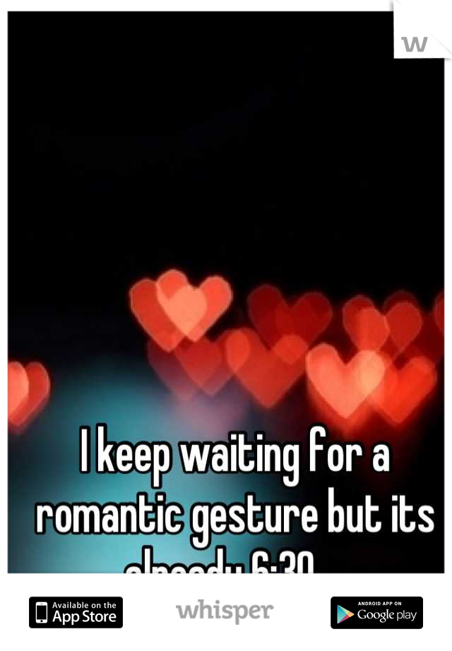 I keep waiting for a romantic gesture but its already 6:30... 