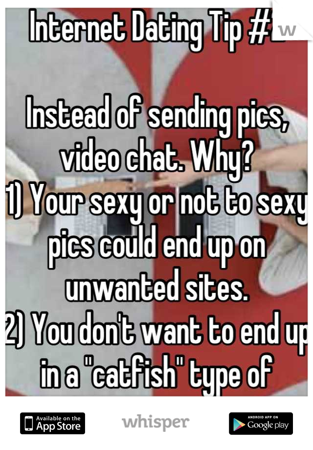 Internet Dating Tip #2

Instead of sending pics, video chat. Why?
1) Your sexy or not to sexy pics could end up on unwanted sites.
2) You don't want to end up in a "catfish" type of situation.