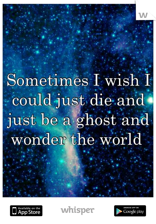 Sometimes I wish I could just die and just be a ghost and wonder the world 