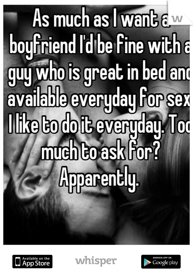 As much as I want a boyfriend I'd be fine with a guy who is great in bed and available everyday for sex. I like to do it everyday. Too much to ask for? Apparently. 