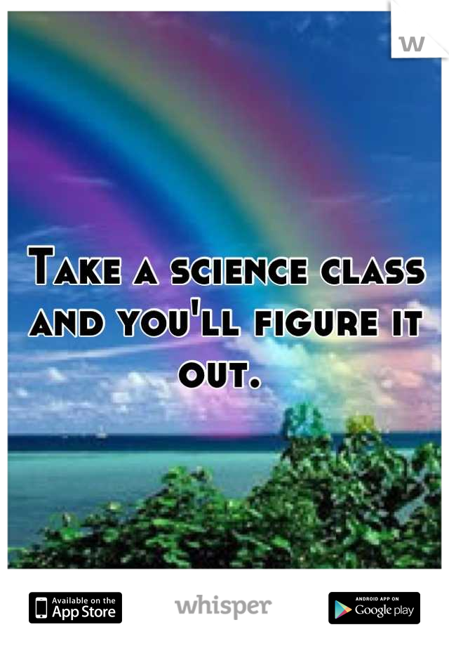 Take a science class and you'll figure it out. 