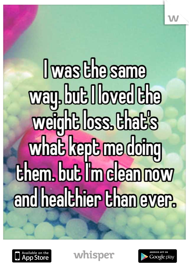 I was the same
way. but I loved the
weight loss. that's
what kept me doing
them. but I'm clean now
and healthier than ever.