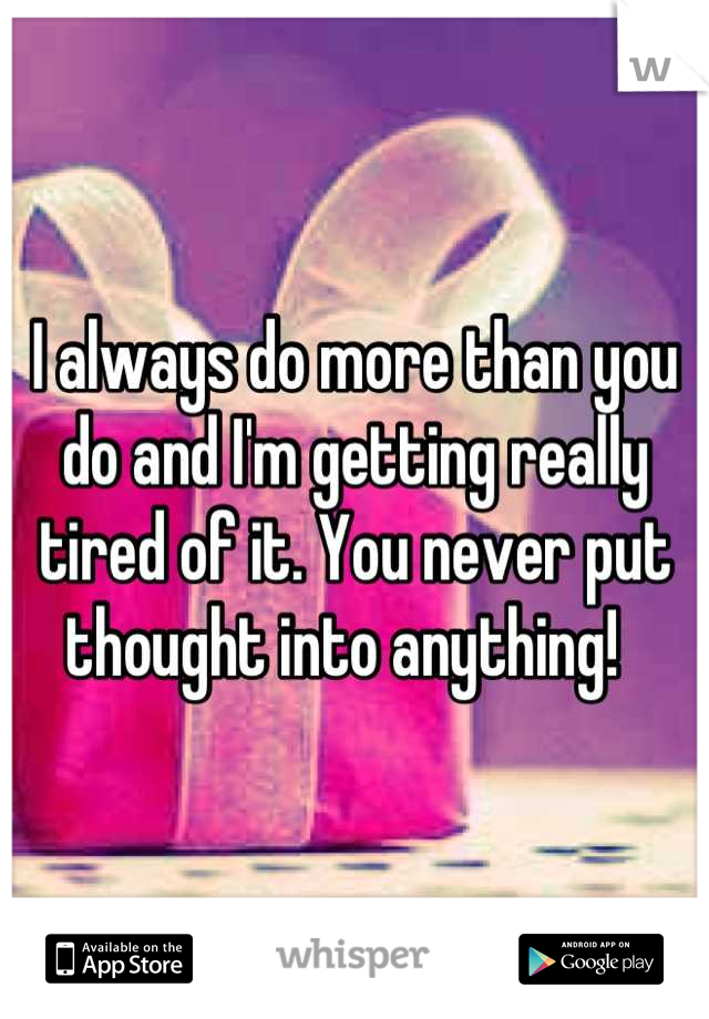 I always do more than you do and I'm getting really tired of it. You never put thought into anything!  
