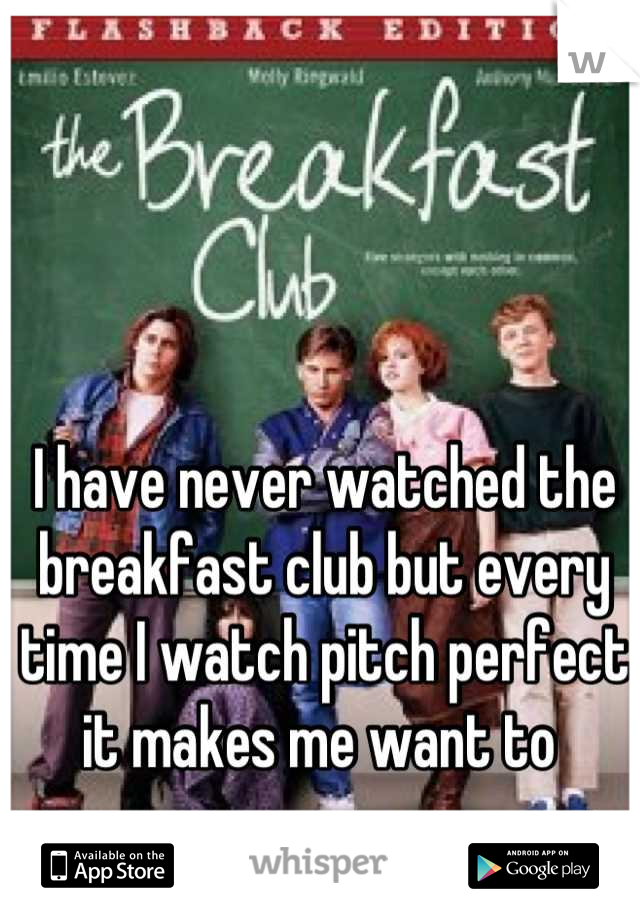 I have never watched the breakfast club but every time I watch pitch perfect it makes me want to 