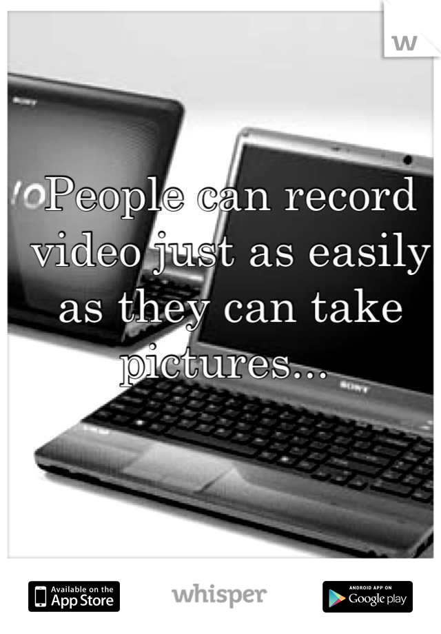 People can record video just as easily as they can take pictures... 