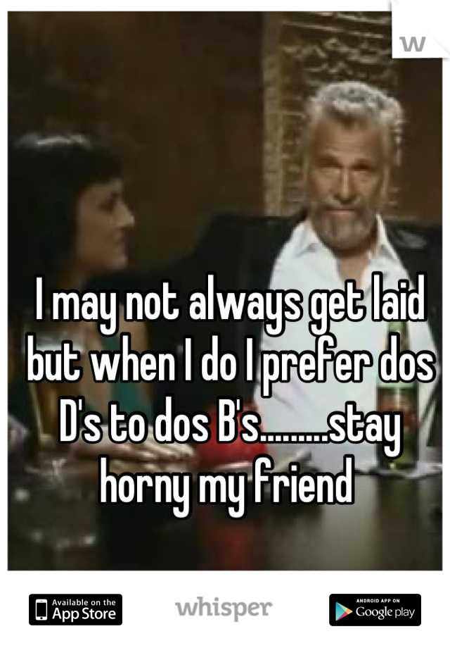 I may not always get laid but when I do I prefer dos D's to dos B's.........stay horny my friend 