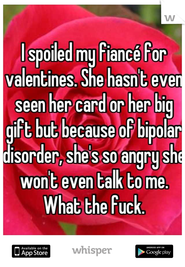 I spoiled my fiancé for valentines. She hasn't even seen her card or her big gift but because of bipolar disorder, she's so angry she won't even talk to me. What the fuck.