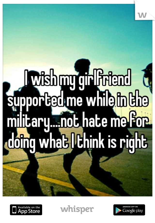 I wish my girlfriend supported me while in the military....not hate me for doing what I think is right