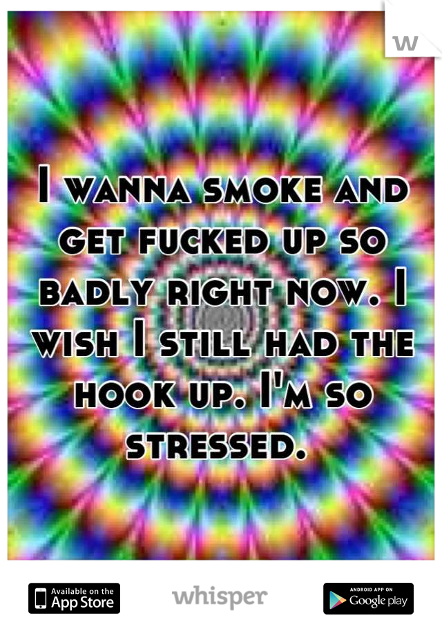 I wanna smoke and get fucked up so badly right now. I wish I still had the hook up. I'm so stressed. 
