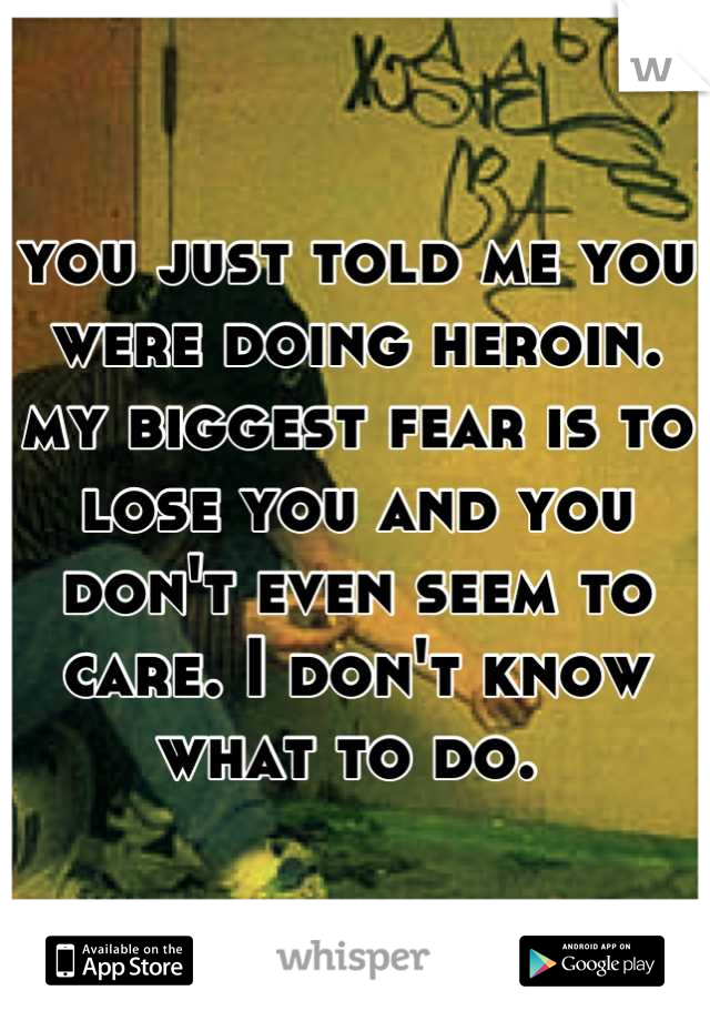 you just told me you were doing heroin. my biggest fear is to lose you and you don't even seem to care. I don't know what to do. 