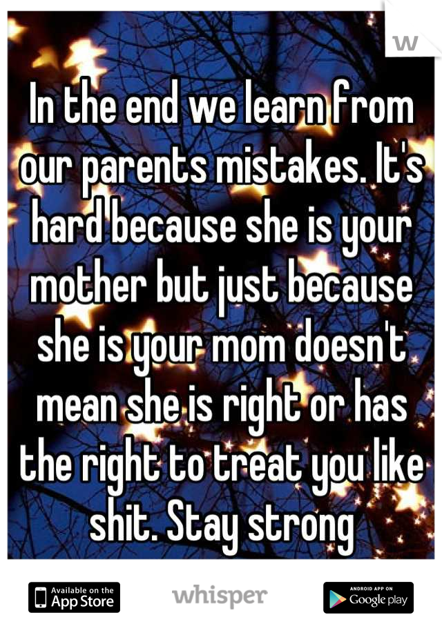 In the end we learn from our parents mistakes. It's hard because she is your mother but just because she is your mom doesn't mean she is right or has the right to treat you like shit. Stay strong