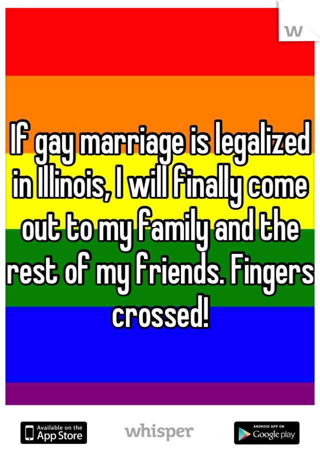 If gay marriage is legalized in Illinois, I will finally come out to my family and the rest of my friends. Fingers crossed!