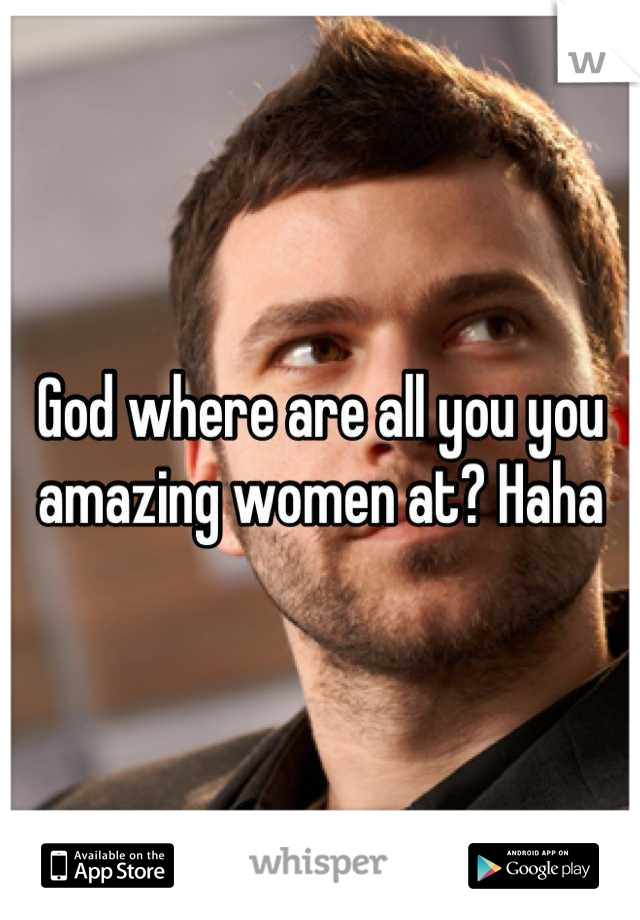 God where are all you you amazing women at? Haha
