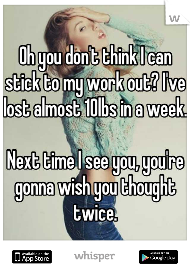 Oh you don't think I can stick to my work out? I've lost almost 10lbs in a week.

Next time I see you, you're gonna wish you thought twice.