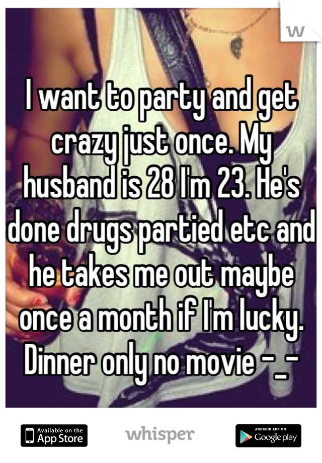 I want to party and get crazy just once. My husband is 28 I'm 23. He's done drugs partied etc and he takes me out maybe once a month if I'm lucky. Dinner only no movie -_-