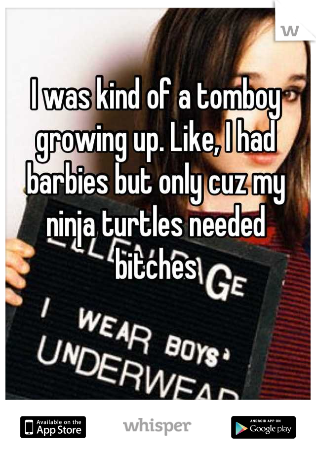 I was kind of a tomboy growing up. Like, I had barbies but only cuz my ninja turtles needed bitches