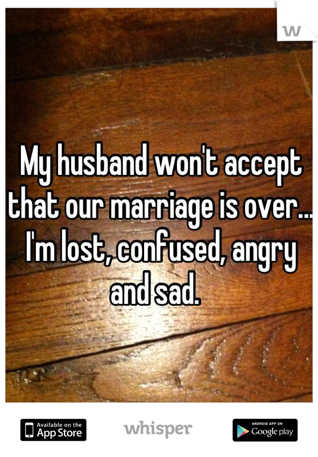 My husband won't accept that our marriage is over... 
I'm lost, confused, angry and sad.  
