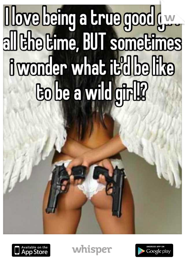 I love being a true good girl all the time, BUT sometimes i wonder what it'd be like to be a wild girl!?