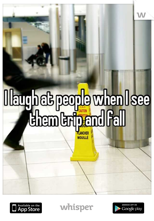 I laugh at people when I see them trip and fall