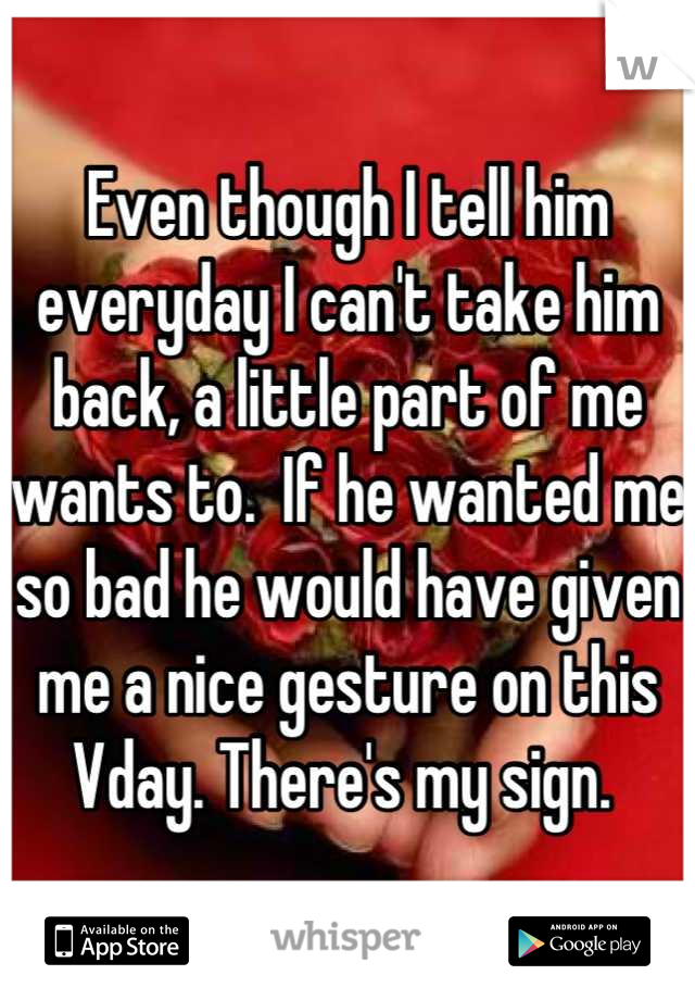 Even though I tell him everyday I can't take him back, a little part of me wants to.  If he wanted me so bad he would have given me a nice gesture on this Vday. There's my sign. 
