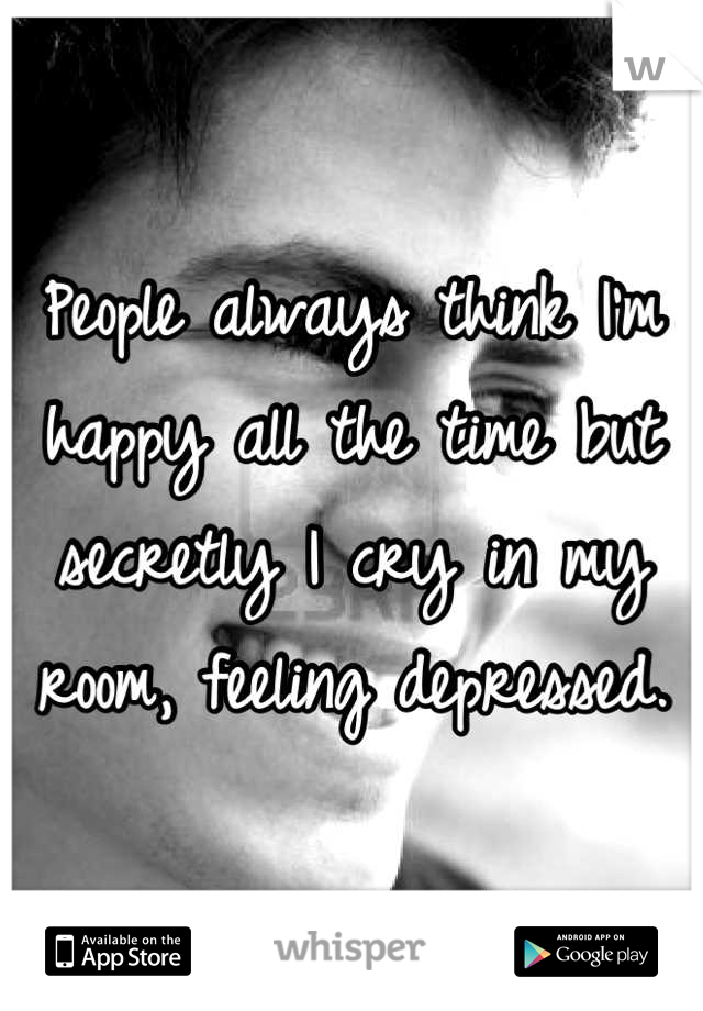 People always think I'm happy all the time but secretly I cry in my room, feeling depressed.