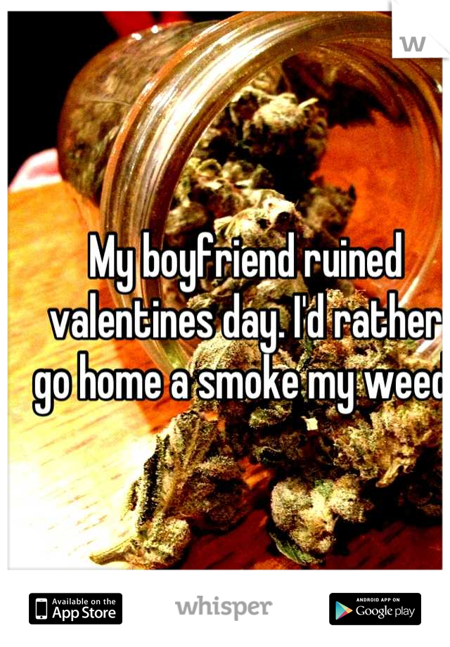 My boyfriend ruined valentines day. I'd rather go home a smoke my weed 