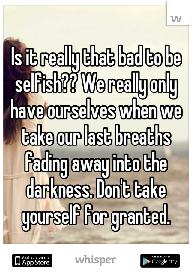 Is it really that bad to be selfish?? We really only have ourselves when we take our last breaths fading away into the darkness. Don't take yourself for granted.