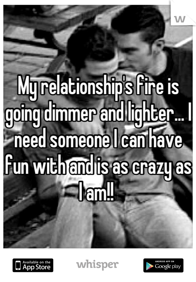 My relationship's fire is going dimmer and lighter... I need someone I can have fun with and is as crazy as I am!! 