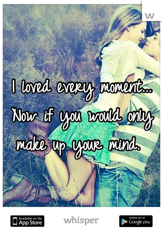 I loved every moment... Now if you would only make up your mind. 